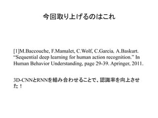 今回取り上げるのはこれ	
[1]M.Baccouche, F.Mamalet, C.Wolf, C.Garcia, A.Baskurt.
“Sequential deep learning for human action recognition.” In
Human Behavior Understanding, page 29-39. Apringer, 2011.
3D-CNNとRNNを組み合わせることで、認識率を向上させ
た！
 