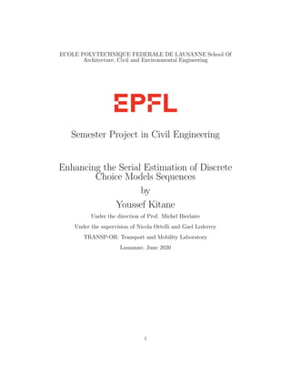 ECOLE POLYTECHNIQUE FEDERALE DE LAUSANNE School Of
Architecture, Civil and Environmental Engineering
Semester Project in Civil Engineering
Enhancing the Serial Estimation of Discrete
Choice Models Sequences
by
Youssef Kitane
Under the direction of Prof. Michel Bierlaire
Under the supervision of Nicola Ortelli and Gael Lederrey
TRANSP-OR: Transport and Mobility Laboratory
Lausanne, June 2020
1
 