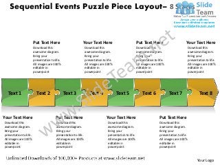 Sequential Events Puzzle Piece Layout– 8 Stages



                        Put Text Here                        Your Text Here                               Put Text Here                        Your Text Here
                        Download this                            Download this                            Download this                            Download this
                        awesome diagram.                         awesome diagram.                         awesome diagram.                         awesome diagram.
                        Bring your                               Bring your                               Bring your                               Bring your
                        presentation to life.                    presentation to life.                    presentation to life.                    presentation to life.
                        All images are 100%                      All images are 100%                      All images are 100%                      All images are 100%
                        editable in                              editable in                              editable in                              editable in
                        powerpoint                               powerpoint                               powerpoint                               powerpoint




  Text 1                  Text 2                Text 3              Text 4               Text 5               Text 6              Text 7                   Text 8



Your Text Here                           Put Text Here                           Your Text Here                            Put Text Here
Download this                            Download this                            Download this                            Download this
awesome diagram.                         awesome diagram.                         awesome diagram.                         awesome diagram.
Bring your                               Bring your                               Bring your                               Bring your
presentation to life.                    presentation to life.                    presentation to life.                    presentation to life.
All images are 100%                      All images are 100%                      All images are 100%                      All images are 100%
editable in                              editable in                              editable in                              editable in
powerpoint                               powerpoint                               powerpoint                               powerpoint



                                                                                                                                                          Your Logo
 