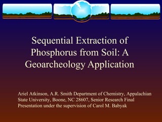Sequential Extraction of
Phosphorus from Soil: A
Geoarcheology Application
Ariel Atkinson, A.R. Smith Department of Chemistry, Appalachian
State University, Boone, NC 28607, Senior Research Final
Presentation under the supervision of Carol M. Babyak
 