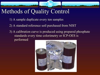 Methods of Quality Control
1) A sample duplicate every ten samples
2) A standard reference soil purchased from NIST
3) A calibration curve is produced using prepared phosphate
standards every time colorimetry or ICP-OES is
performed
 