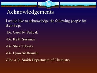 Acknowledgements
I would like to acknowledge the following people for
their help:
-Dr. Carol M Babyak
-Dr. Keith Seramur
-Dr. Shea Tuberty
-Dr. Lynn Siefferman
-The A.R. Smith Department of Chemistry
 