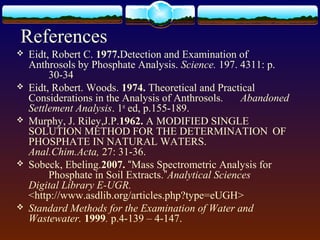 References
 Eidt, Robert C. 1977.Detection and Examination of
Anthrosols by Phosphate Analysis. Science. 197. 4311: p.
30-34
 Eidt, Robert. Woods. 1974. Theoretical and Practical
Considerations in the Analysis of Anthrosols. Abandoned
Settlement Analysis. 1st
ed, p.155-189.
 Murphy, J. Riley,J.P.1962. A MODIFIED SINGLE
SOLUTION METHOD FOR THE DETERMINATION OF
PHOSPHATE IN NATURAL WATERS.
Anal.Chim.Acta, 27: 31-36.
 Sobeck, Ebeling.2007. “Mass Spectrometric Analysis for
Phosphate in Soil Extracts.”Analytical Sciences
Digital Library E-UGR.
<http://www.asdlib.org/articles.php?type=eUGH>
 Standard Methods for the Examination of Water and
Wastewater. 1999. p.4-139 – 4-147.
 