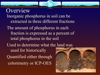 Inorganic phosphorus in soil can be
extracted in three different fractions
The amount of phosphorus in each
fraction is expressed as a percent of
total phosphorus in the soil
Used to determine what the land was
used for historically
Quantified either through
colorimetry or ICP-OES
Overview
 