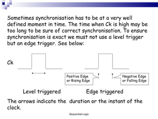 Sometimes synchronisation has to be at a very well defined moment in time. The time when Ck is high may be too long to be sure of correct synchronisation. To ensure synchronisation is exact we must not use a level trigger but an edge trigger. See below: Ck Level triggered Edge triggered The arrows indicate the  duration or the instant of the clock. Sequential Logic Positive Edge or Rising Edge Negative Edge or Falling Edge 