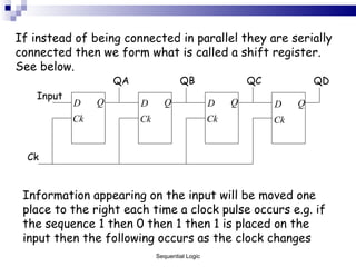If instead of being connected in parallel they are serially connected then we form what is called a shift register. See below. Information appearing on the input will be moved one place to the right each time a clock pulse occurs e.g. if the sequence 1 then 0 then 1 then 1 is placed on the input then the following occurs as the clock changes Sequential Logic QA QD QC QB Ck Input 