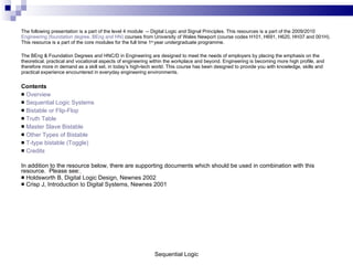 The following presentation is a part of the level 4 module  -- Digital Logic and Signal Principles. This resources is a part of the 2009/2010  Engineering (foundation degree, BEng and HN)  courses from University of Wales Newport (course codes H101, H691, H620, HH37 and 001H).  This resource is a part of the core modules for the full time 1 st  year undergraduate programme.  The BEng & Foundation Degrees and HNC/D in Engineering are designed to meet the needs of employers by placing the emphasis on the theoretical, practical and vocational aspects of engineering within the workplace and beyond. Engineering is becoming more high profile, and therefore more in demand as a skill set, in today’s high-tech world. This course has been designed to provide you with knowledge, skills and practical experience encountered in everyday engineering environments.  Contents Overview Sequential Logic Systems Bistable or Flip-Flop Truth Table Master Slave Bistable Other Types of Bistable T-type bistable (Toggle) Credits In addition to the resource below, there are supporting documents which should be used in combination with this resource.  Please see:   Holdsworth B, Digital Logic Design, Newnes 2002 Crisp J, Introduction to Digital Systems, Newnes 2001 Sequential Logic 