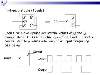 T-type bistable (Toggle) Each time a clock pulse occurs the values of  and  change state. This is a toggling operation. Such a bistable can be used to produce a halving of an input frequency. See below: Input Output Input Output 