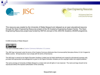 This resource was created by the University of Wales Newport and released as an open educational resource through the Open Engineering Resources project of the HE Academy Engineering Subject Centre. The Open Engineering Resources project was funded by HEFCE and part of the JISC/HE Academy UKOER programme. © 2009 University of Wales Newport This work is licensed under a  Creative Commons Attribution 2.0 License . The JISC logo is licensed under the terms of the Creative Commons Attribution-Non-Commercial-No Derivative Works 2.0 UK: England & Wales Licence.  All reproductions must comply with the terms of that licence. The HEA logo is owned by the Higher Education Academy Limited may be freely distributed and copied for educational purposes only, provided that appropriate acknowledgement is given to the Higher Education Academy as the copyright holder and original publisher. The name and logo of University of Wales Newport is a trade mark and all rights in it are reserved.  The name and logo should not be reproduced without the express authorisation of the University. Sequential Logic 