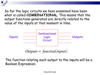 So far the logic circuits we have examined have been what is called  COMBINATIONAL . This means that the output functions generated are directly related to the value of the inputs at that moment in time. Combinational Logic Circuit Inputs Outputs The function relating each output to the inputs will be a Boolean Expression. Sequential Logic 