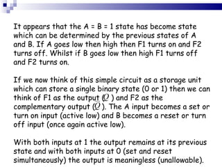 It appears that the A = B = 1 state has become state which can be determined by the previous states of A and B. If A goes low then high then F1 turns on and F2 turns off. Whilst if B goes low then high F1 turns off and F2 turns on. If we now think of this simple circuit as a storage unit which can store a single binary state (0 or 1) then we can think of F1 as the output (  ) and F2 as the complementary output (  ). The A input becomes a set or turn on input (active low) and B becomes a reset or turn off input (once again active low). With both inputs at 1 the output remains at its previous state and with both inputs at 0 (set and reset simultaneously) the output is meaningless (unallowable). 
