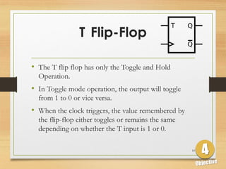 T Flip-Flop
• The T flip flop has only the Toggle and Hold
Operation.
• In Toggle mode operation, the output will toggle
from 1 to 0 or vice versa.
• When the clock triggers, the value remembered by
the flip-flop either toggles or remains the same
depending on whether the T input is 1 or 0.
10
 