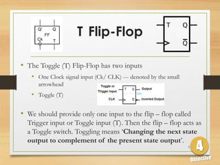 T Flip-Flop
• The Toggle (T) Flip-Flop has two inputs
• One Clock signal input (Ck/ CLK) --- denoted by the small
arrowhead
• Toggle (T)
• We should provide only one input to the flip – flop called
Trigger input or Toggle input (T). Then the flip – flop acts as
a Toggle switch. Toggling means ‘Changing the next state
output to complement of the present state output’.
5
 