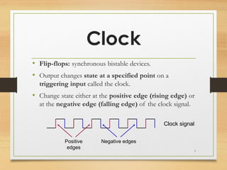 Clock
• Flip-flops: synchronous bistable devices.
• Output changes state at a specified point on a
triggering input called the clock.
• Change state either at the positive edge (rising edge) or
at the negative edge (falling edge) of the clock signal.
Positive
edges
Negative edges
Clock signal
7
 