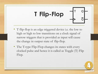 T Flip-Flop
• T flip-flop is an edge triggered device i.e. the low to
high or high to low transitions on a clock signal of
narrow triggers that is provided as input will cause
the change in output state of flip-flop.
• The T-type Flip-Flop changes its states with every
clocked pulse and hence it is called as Toggle (T) Flip
Flop.
9
 
