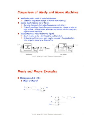 Comparison of Mealy and Moore Machines
 ! Mealy Machines tend to have less states
         " Different outputs on arcs (n^2) rather than states (n)
 ! Moore Machines are safer to use
         " Outputs change at clock edge (always one cycle later)
         " In Mealy machines, input change can cause output change as soon as
           logic is done – a big problem when two machines are interconnected –
           asynchronous feedback
 ! Mealy Machines react faster to inputs
         " React in same cycle – don't need to wait for clock
         " In Moore machines, more logic may be necessary to decode state
           into outputs – more gate delays after

                                                                                                         Logic
inputs       Combinational                                                     inputs                                     outputs
                                                                                                           for
                logic                                                                                   outputs
                 for                                Logic                                       Combinational
              Next State             reg                         outputs                                          reg
                                                     for                                           logic for
                                                   outputs                                        Next State



                state feedback                                                                   state feedback

                                 CS 150 - Spring 2007 – Lec #7: Sequential Implementation – 5




Mealy and Moore Examples

! Recognize A,B = 0,1
         " Mealy or Moore?


            A
                                                                 out
                                                      D      Q
            B
                                           clock
                                                             Q




                                                                           A
                                                                                        D   Q                           out

                                                                                            Q

                                                                           B
                                                                                        D   Q
                                                                       clock
                                                                                            Q




                                 CS 150 - Spring 2007 – Lec #7: Sequential Implementation – 6
 