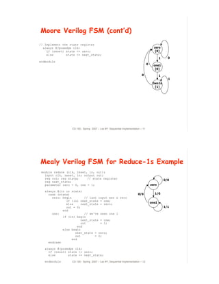 Moore Verilog FSM (cont’d)
// Implement the state register
  always @(posedge clk)                                                                 zero
    if (reset) state <= zero;                                                            [0]
    else       state <= next_state;
                                                                                             1     0
endmodule
                                                                                  0     one1
                                                                                         [0]

                                                                            0                1
                                                                                                   1
                                                                                       two1s
                                                                                        [1]




                  CS 150 - Spring 2007 – Lec #7: Sequential Implementation – 11




Mealy Verilog FSM for Reduce-1s Example
 module reduce (clk, reset, in, out);
   input clk, reset, in; output out;
   reg out; reg state;     // state register
                                                                                                 0/0
   reg next_state;
   parameter zero = 0, one = 1;                                                       zero

   always @(in or state)
     case (state)                                                       0/0             1/0
       zero: begin         // last input was a zero
               if (in) next_state = one;
               else      next_state = zero;                                           one1
               out = 0;                                                                          1/1
             end
       one:                // we've seen one 1
             if (in) begin
                         next_state = one;
                         out        = 1;
                       end
             else begin
                     next_state = zero;
                     out         = 0;
                   end
     endcase

   always @(posedge clk)
     if (reset) state <= zero;
     else       state <= next_state;

   endmodule      CS 150 - Spring 2007 – Lec #7: Sequential Implementation – 12
                                                                                                       7
 