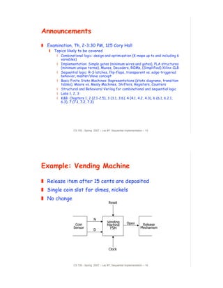 Announcements
! Examination, Th, 2-3:30 PM, 125 Cory Hall
   " Topics likely to be covered
       # Combinational logic: design and optimization (K-maps up to and including 6
         variables)
       # Implementation: Simple gates (minimum wires and gates), PLA structures
         (minimum unique terms), Muxes, Decoders, ROMs, (Simplified) Xilinx CLB
       # Sequential logic: R-S latches, flip-flops, transparent vs. edge-triggered
         behavior, master/slave concept
       # Basic Finite State Machines: Representations (state diagrams, transition
         tables), Moore vs. Mealy Machines, Shifters, Registers, Counters
       # Structural and Behavioral Verilog for combinational and sequential logic
       # Labs 1, 2, 3
       # K&B: Chapters 1, 2 (2.1-2.5), 3 (3.1, 3.6), 4 (4.1, 4.2, 4.3), 6 (6.1, 6.2.1,
         6.3), 7 (7.1, 7.2, 7.3)




                 CS 150 - Spring 2007 – Lec #7: Sequential Implementation – 15




Example: Vending Machine

! Release item after 15 cents are deposited
! Single coin slot for dimes, nickels
! No change
                                             Reset



                                 N
                                            Vending         Open
                  Coin                      Machine                     Release
                 Sensor                       FSM                      Mechanism
                                 D




                                             Clock



                 CS 150 - Spring 2007 – Lec #7: Sequential Implementation – 16
 