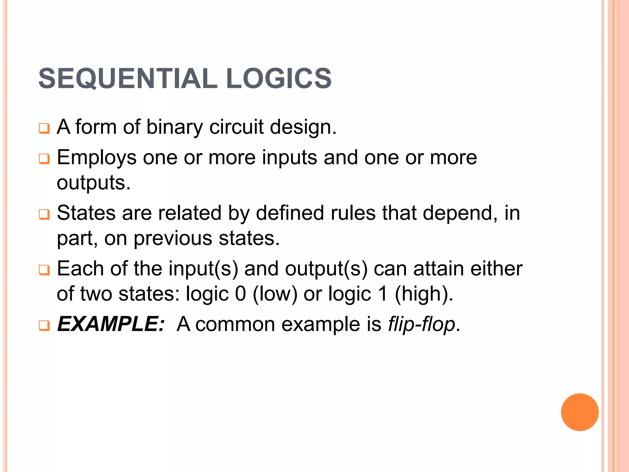 SEQUENTIAL LOGICS
A form of binary circuit design.
Employs one or more inputs and one or more
outputs.
States are related by defined rules that depend, in
part, on previous states.
Each of the input(s) and output(s) can attain either
of two states: logic 0 (low) or logic 1 (high).
EXAMPLE: A common example is flip-flop.
