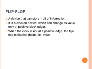 FLIP-FLOP
A device that can store 1 bit of information.
It is a clocked device, which can change its value
only at positive clock edges.
When the clock is not at a positive edge, the flip-
flop maintains (holds) its value.