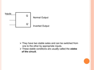 Q
Q’
Inputs
Normal Output
Inverted Output
They have two stable sates and can be switched from
one to the other by appropriate inputs.
These stable conditions are usually called the states
of the circuit.