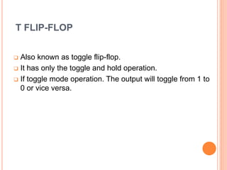 T FLIP-FLOP
Also known as toggle flip-flop.
It has only the toggle and hold operation.
If toggle mode operation. The output will toggle from 1 to
0 or vice versa.