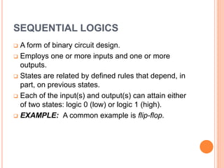 SEQUENTIAL LOGICS
 A form of binary circuit design.
 Employs one or more inputs and one or more
outputs.
 States are related by defined rules that depend, in
part, on previous states.
 Each of the input(s) and output(s) can attain either
of two states: logic 0 (low) or logic 1 (high).
 EXAMPLE: A common example is flip-flop.
 