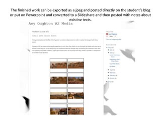 The finished work can be exported as a jpeg and posted directly on the student’s blog
or put on Powerpoint and converted to a Slideshare and then posted with notes about
existing texts.
 
