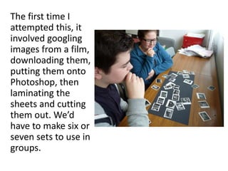 The first time I
attempted this, it
involved googling
images from a film,
downloading them,
putting them onto
Photoshop, then
laminating the
sheets and cutting
them out. We’d
have to make six or
seven sets to use in
groups.
 