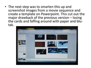• The next step was to smarten this up and
screenshot images from a movie sequence and
create a template on Powerpoint. This cut out the
major drawback of the previous version – losing
the cards and faffing around with paper and blu-
tak.
 
