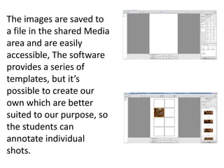 The images are saved to
a file in the shared Media
area and are easily
accessible, The software
provides a series of
templates, but it’s
possible to create our
own which are better
suited to our purpose, so
the students can
annotate individual
shots.
 