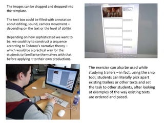 The images can be dragged and dropped into
the template.
The text box could be filled with annotation
about editing, sound, camera movement –
depending on the text or the level of ability.
Depending on how sophisticated we want to
be, we could try to construct a sequence
according to Todorov’s narrative theory –
which would be a practical way for the
students to familiarise themselves with that
before applying it to their own productions.
The exercise can also be used while
studying trailers – in fact, using the snip
tool, students can literally pick apart
existing trailers or other texts and set
the task to other students, after looking
at examples of the way existing texts
are ordered and paced.
 