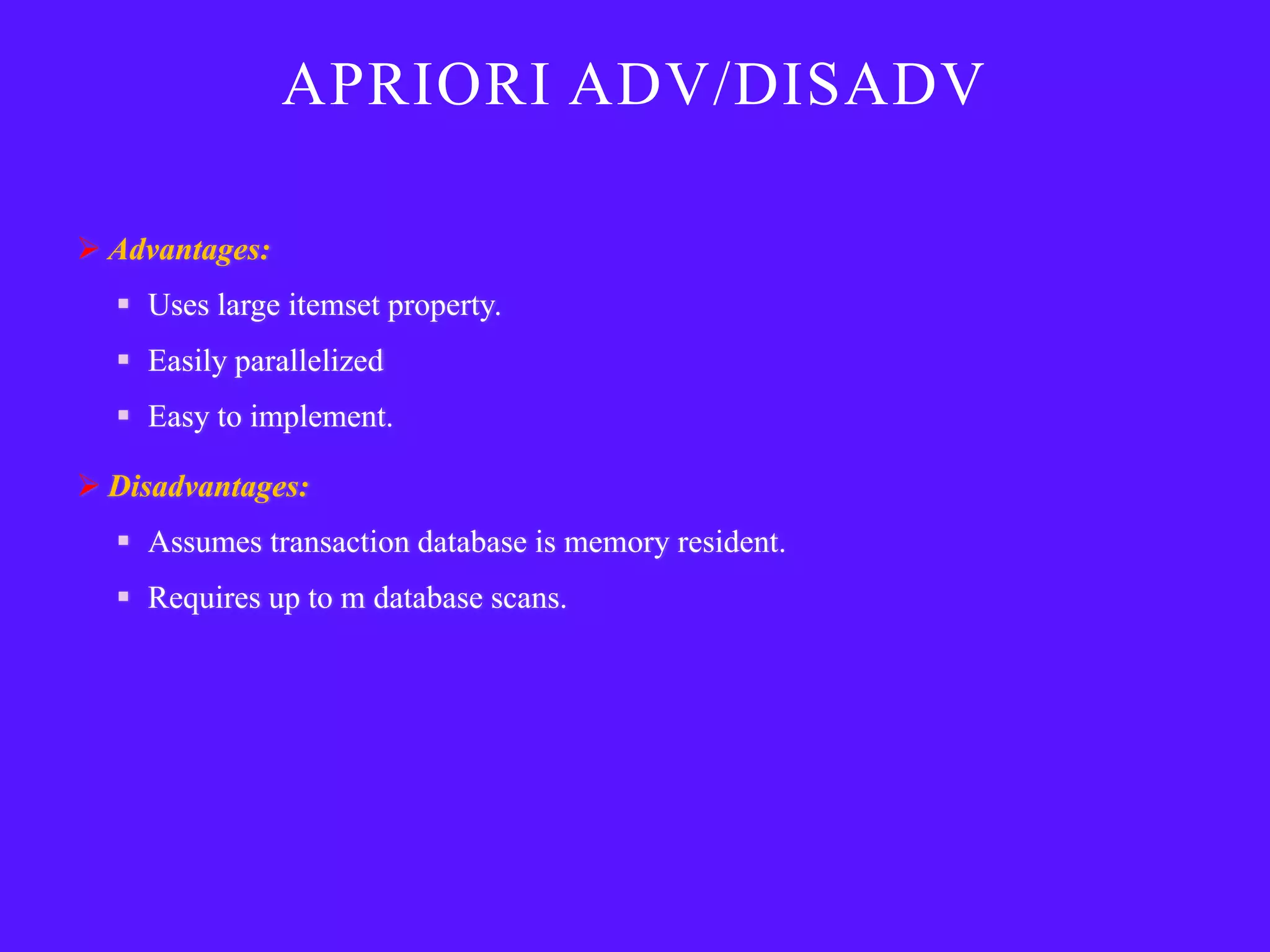 APRIORI ADV/DISADV

 Advantages:
   Uses large itemset property.
   Easily parallelized
   Easy to implement.

 Disadvantages:
   Assumes transaction database is memory resident.
   Requires up to m database scans.
 