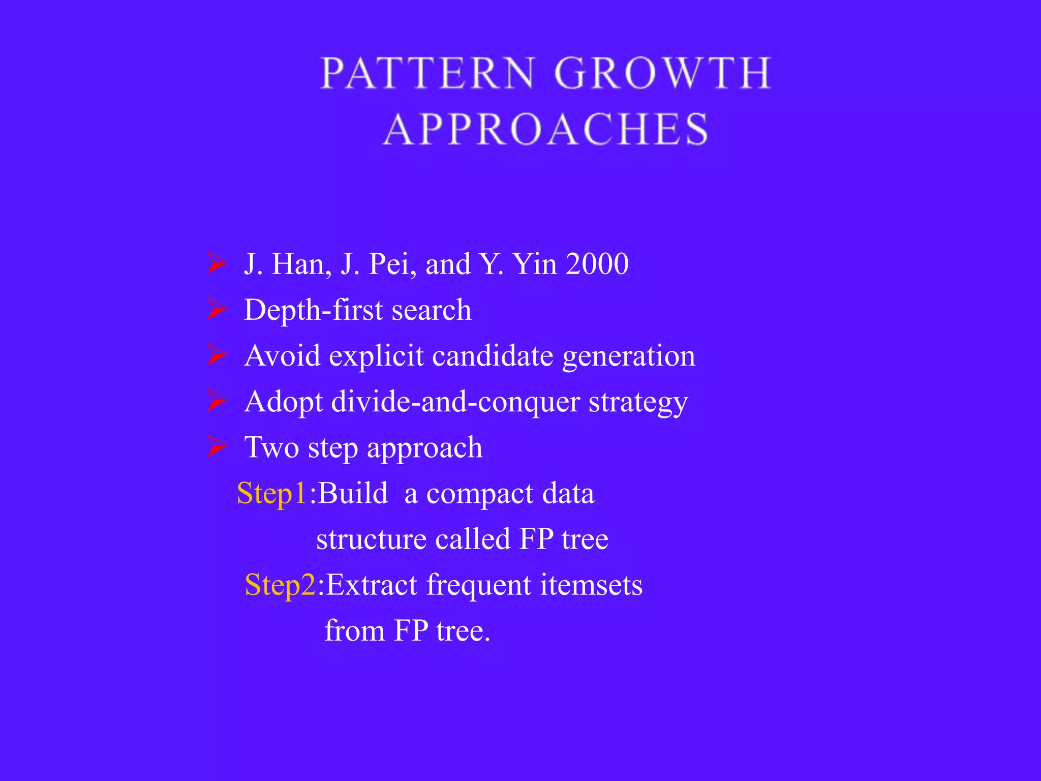   J. Han, J. Pei, and Y. Yin 2000
   Depth-first search
   Avoid explicit candidate generation
   Adopt divide-and-conquer strategy
   Two step approach
    Step1:Build a compact data
          structure called FP tree
    Step2:Extract frequent itemsets
           from FP tree.
 