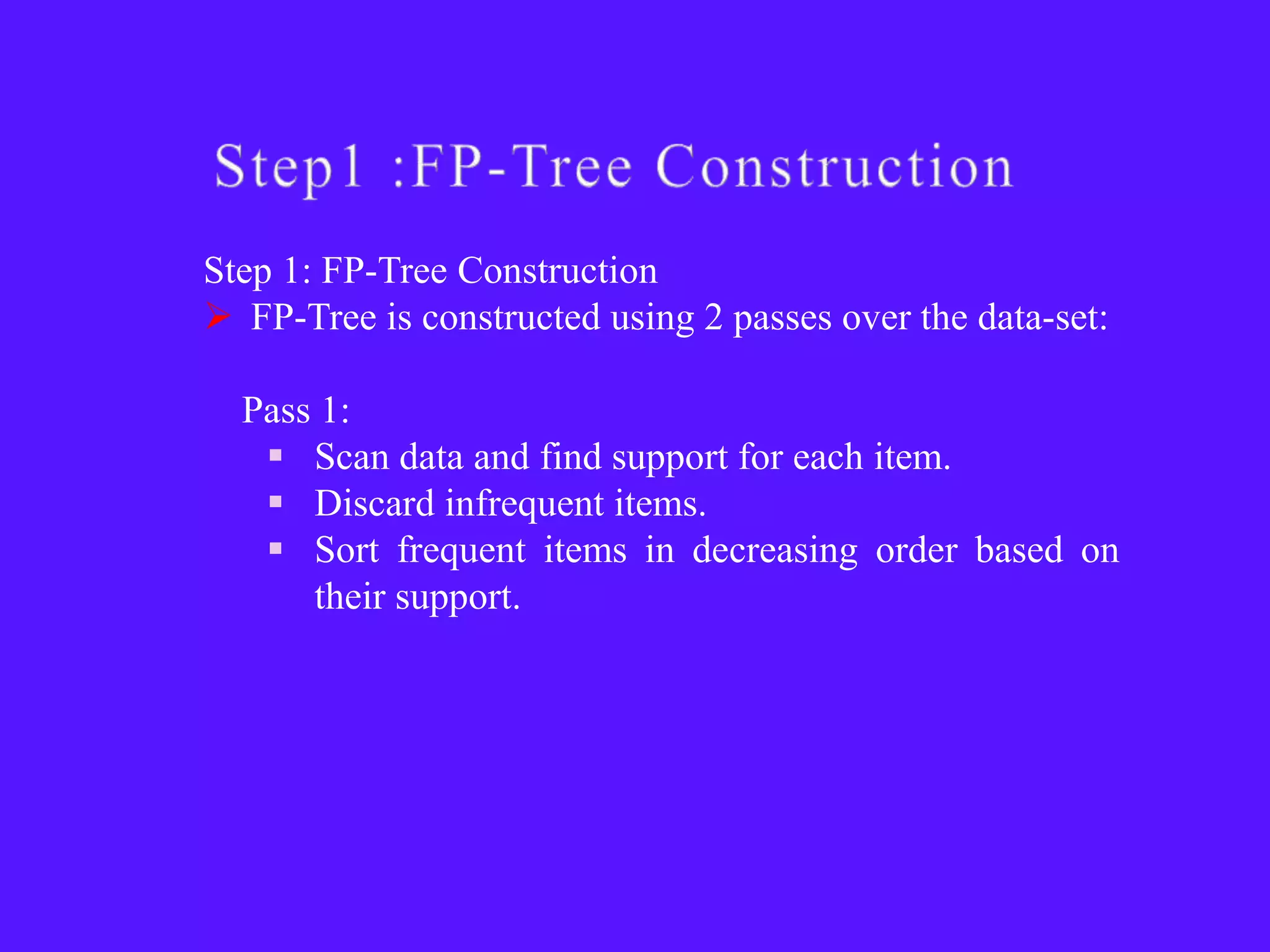 Step 1: FP-Tree Construction
 FP-Tree is constructed using 2 passes over the data-set:

  Pass 1:
    Scan data and find support for each item.
    Discard infrequent items.
    Sort frequent items in decreasing order based on
      their support.
 