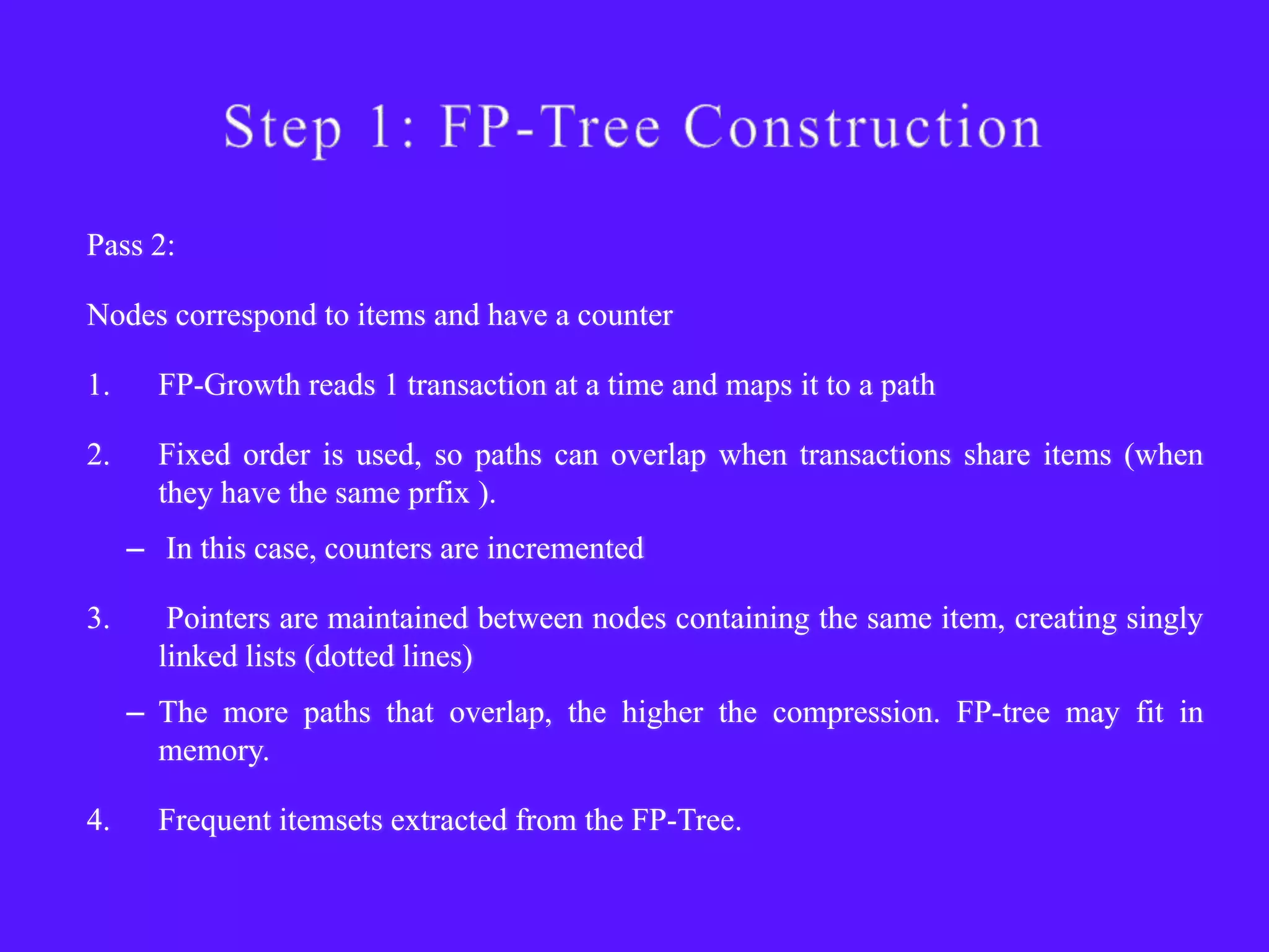 Pass 2:

Nodes correspond to items and have a counter

1.     FP-Growth reads 1 transaction at a time and maps it to a path

2.     Fixed order is used, so paths can overlap when transactions share items (when
       they have the same prfix ).
     – In this case, counters are incremented

3.      Pointers are maintained between nodes containing the same item, creating singly
       linked lists (dotted lines)
     – The more paths that overlap, the higher the compression. FP-tree may fit in
       memory.

4.     Frequent itemsets extracted from the FP-Tree.
 