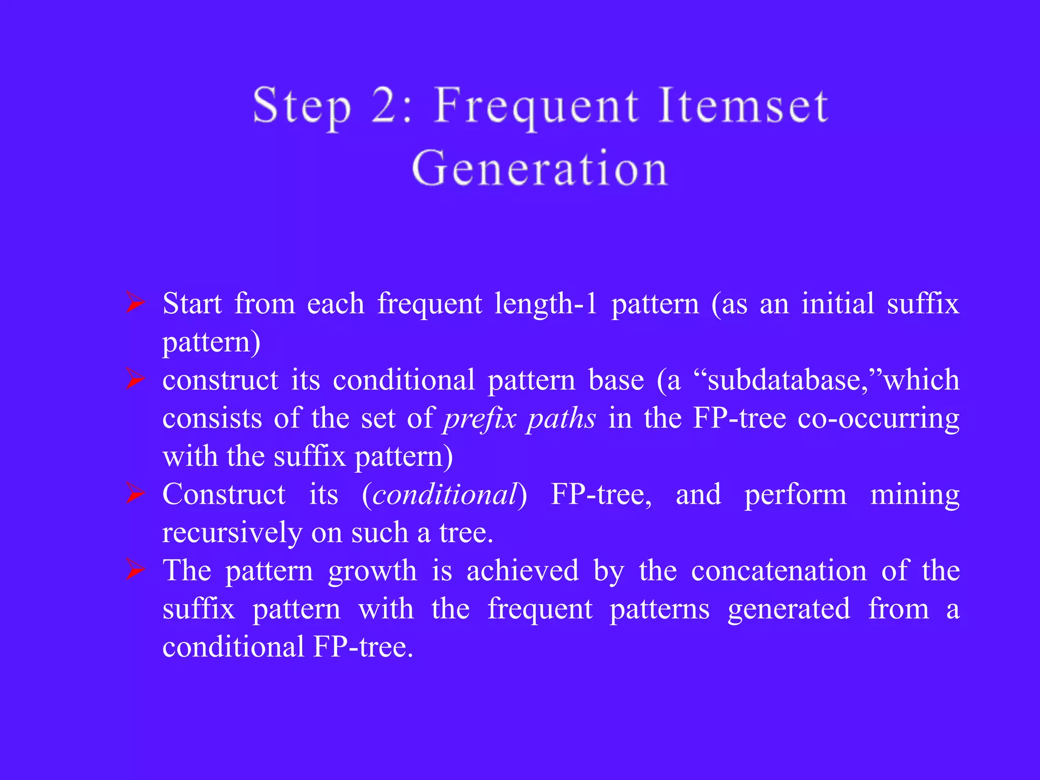  Start from each frequent length-1 pattern (as an initial suffix
  pattern)
 construct its conditional pattern base (a ―subdatabase,‖which
  consists of the set of prefix paths in the FP-tree co-occurring
  with the suffix pattern)
 Construct its (conditional) FP-tree, and perform mining
  recursively on such a tree.
 The pattern growth is achieved by the concatenation of the
  suffix pattern with the frequent patterns generated from a
  conditional FP-tree.
 