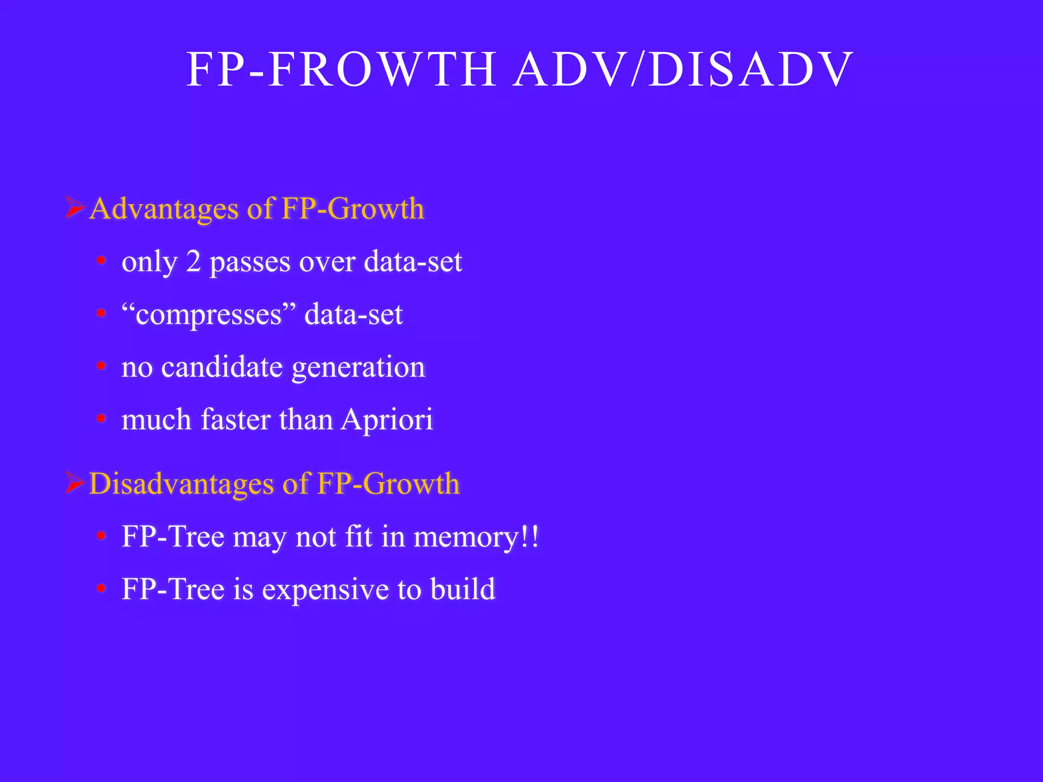 FP-FROWTH ADV/DISADV

Advantages of FP-Growth
  • only 2 passes over data-set
  • ―compresses‖ data-set
  • no candidate generation
  • much faster than Apriori

Disadvantages of FP-Growth
  • FP-Tree may not fit in memory!!
  • FP-Tree is expensive to build
 