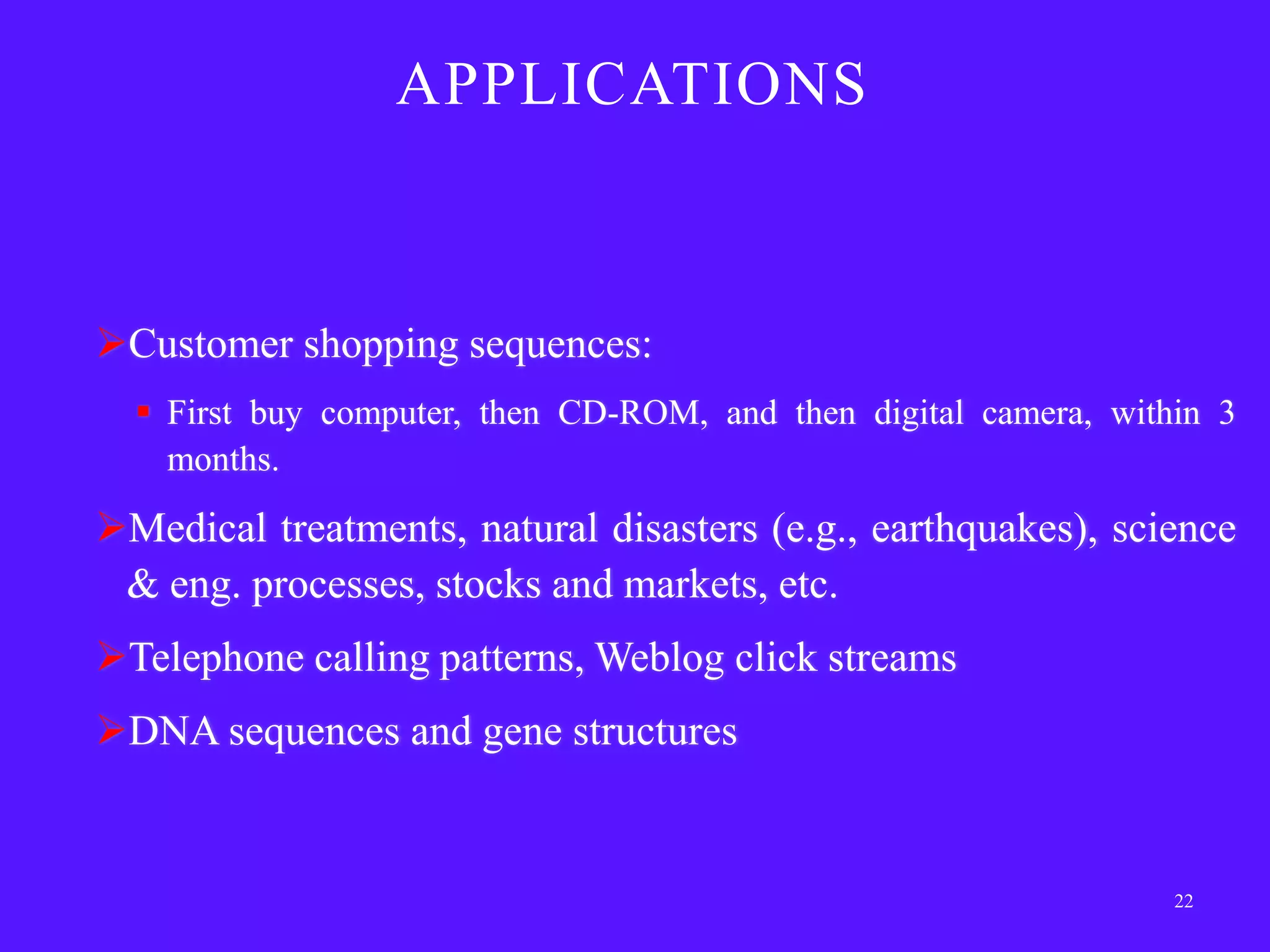 APPLICATIONS



Customer shopping sequences:
   First buy computer, then CD-ROM, and then digital camera, within 3
    months.

Medical treatments, natural disasters (e.g., earthquakes), science
 & eng. processes, stocks and markets, etc.
Telephone calling patterns, Weblog click streams
DNA sequences and gene structures


                                                                  22
 