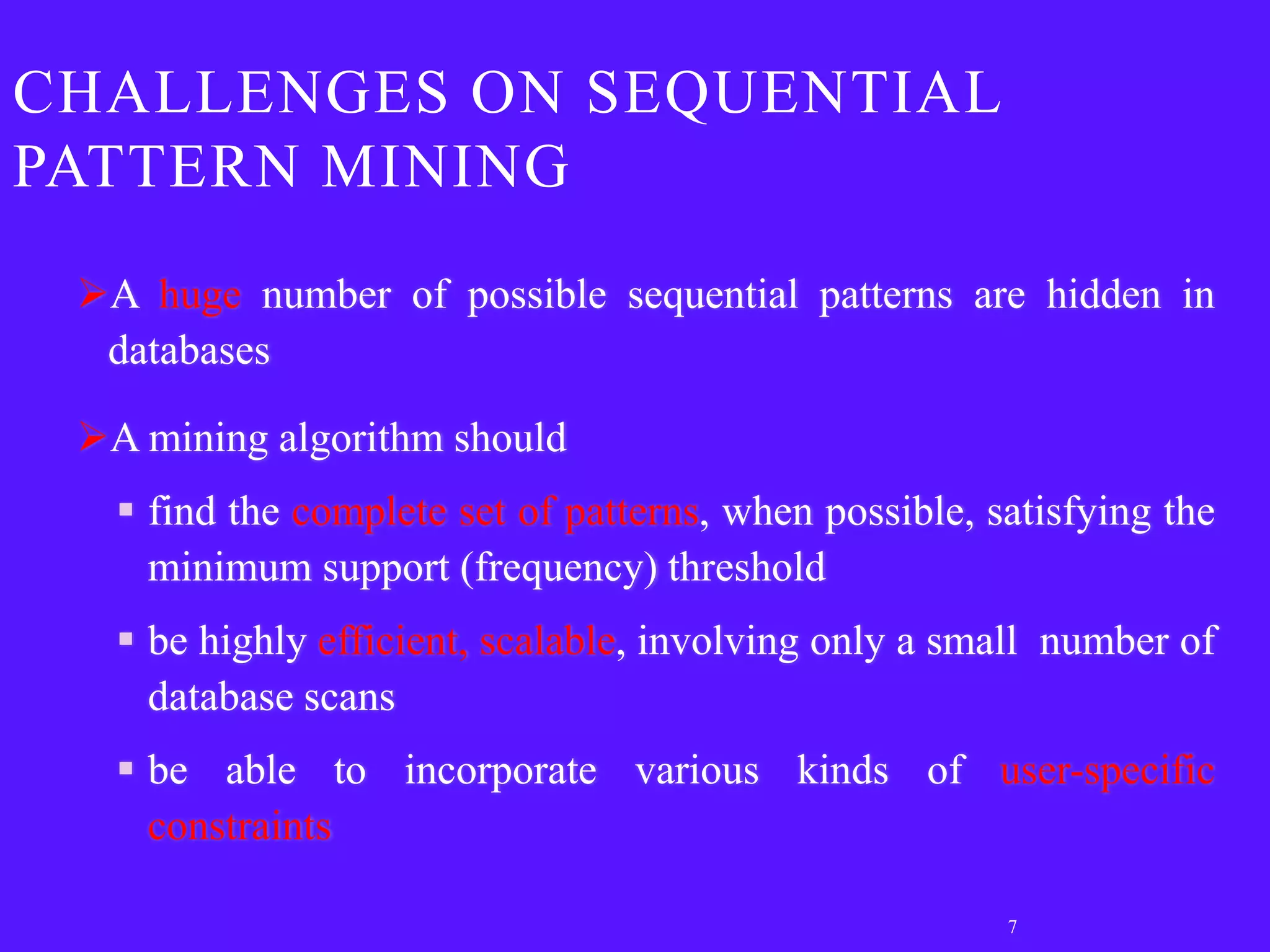 CHALLENGES ON SEQUENTIAL
PATTERN MINING
 A huge number of possible sequential patterns are hidden in
  databases

 A mining algorithm should
    find the complete set of patterns, when possible, satisfying the
     minimum support (frequency) threshold
    be highly efficient, scalable, involving only a small number of
     database scans
    be able to incorporate various kinds of user-specific
     constraints

                                                        7
 