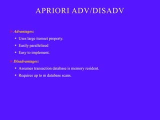 APRIORI ADV/DISADV

 Advantages:
   Uses large itemset property.
   Easily parallelized
   Easy to implement.

 Disadvantages:
   Assumes transaction database is memory resident.
   Requires up to m database scans.
 
