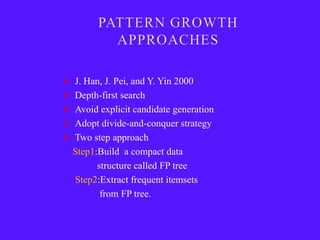    J. Han, J. Pei, and Y. Yin 2000
   Depth-first search
   Avoid explicit candidate generation
   Adopt divide-and-conquer strategy
   Two step approach
    Step1:Build a compact data
          structure called FP tree
    Step2:Extract frequent itemsets
           from FP tree.
 