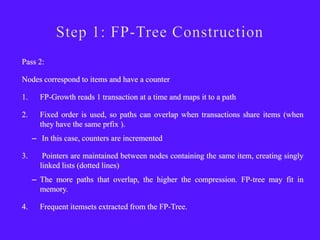 Pass 2:

Nodes correspond to items and have a counter

1.     FP-Growth reads 1 transaction at a time and maps it to a path

2.     Fixed order is used, so paths can overlap when transactions share items (when
       they have the same prfix ).
     – In this case, counters are incremented

3.      Pointers are maintained between nodes containing the same item, creating singly
       linked lists (dotted lines)
     – The more paths that overlap, the higher the compression. FP-tree may fit in
       memory.

4.     Frequent itemsets extracted from the FP-Tree.
 