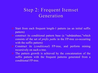  Start from each frequent length-1 pattern (as an initial suffix
  pattern)
 construct its conditional pattern base (a ―subdatabase,‖which
  consists of the set of prefix paths in the FP-tree co-occurring
  with the suffix pattern)
 Construct its (conditional) FP-tree, and perform mining
  recursively on such a tree.
 The pattern growth is achieved by the concatenation of the
  suffix pattern with the frequent patterns generated from a
  conditional FP-tree.
 