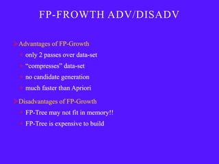 FP-FROWTH ADV/DISADV

Advantages of FP-Growth
  • only 2 passes over data-set
  • ―compresses‖ data-set
  • no candidate generation
  • much faster than Apriori

Disadvantages of FP-Growth
  • FP-Tree may not fit in memory!!
  • FP-Tree is expensive to build
 