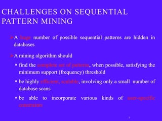 CHALLENGES ON SEQUENTIAL
PATTERN MINING
 A huge number of possible sequential patterns are hidden in
  databases

 A mining algorithm should
    find the complete set of patterns, when possible, satisfying the
     minimum support (frequency) threshold
    be highly efficient, scalable, involving only a small number of
     database scans
    be able to incorporate various kinds of user-specific
     constraints

                                                        7
 