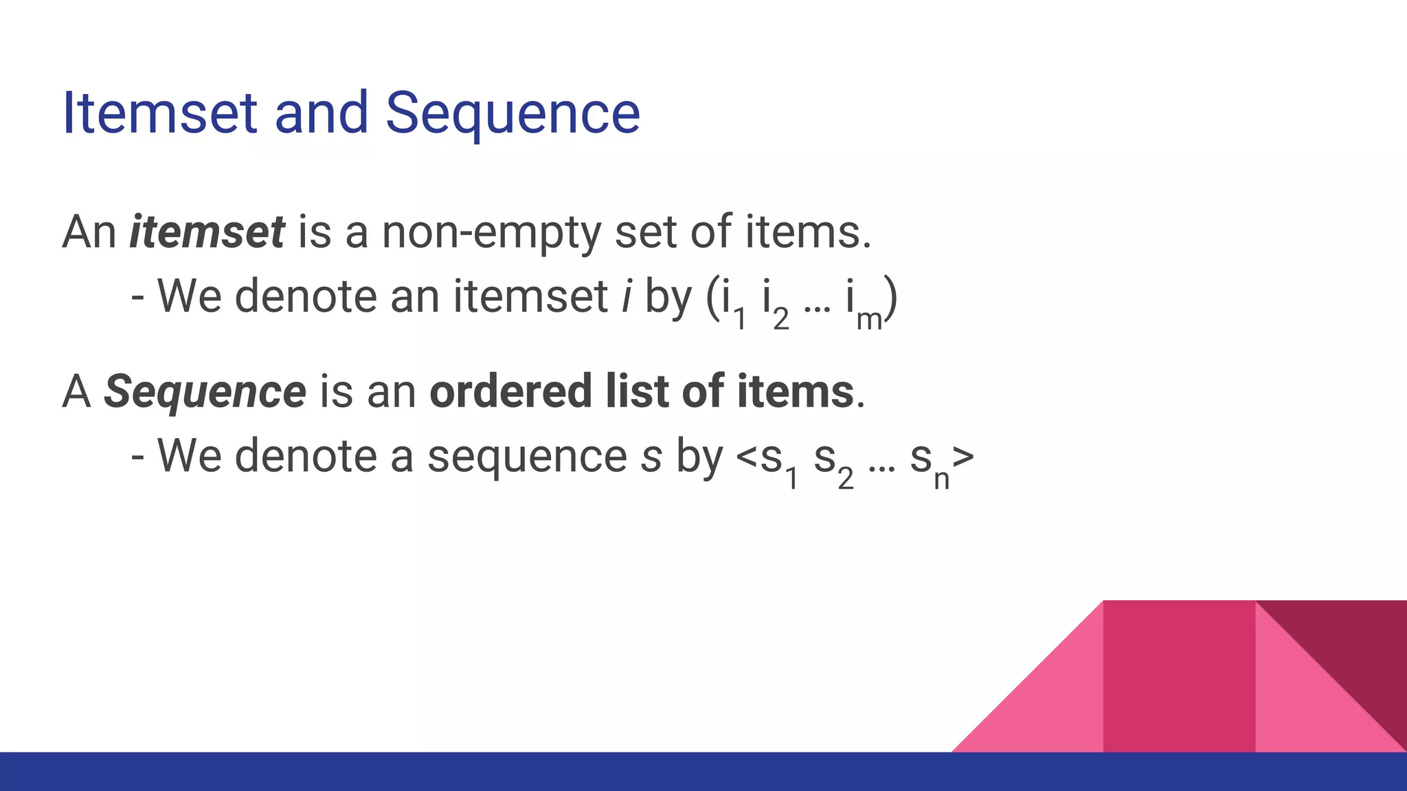 Itemset and Sequence An itemset is a non-empty set of items. - We denote an itemset i by (i1 i2 … im ) A Sequence is an ordered list of items. - We denote a sequence s by <s1 s2 … sn > 