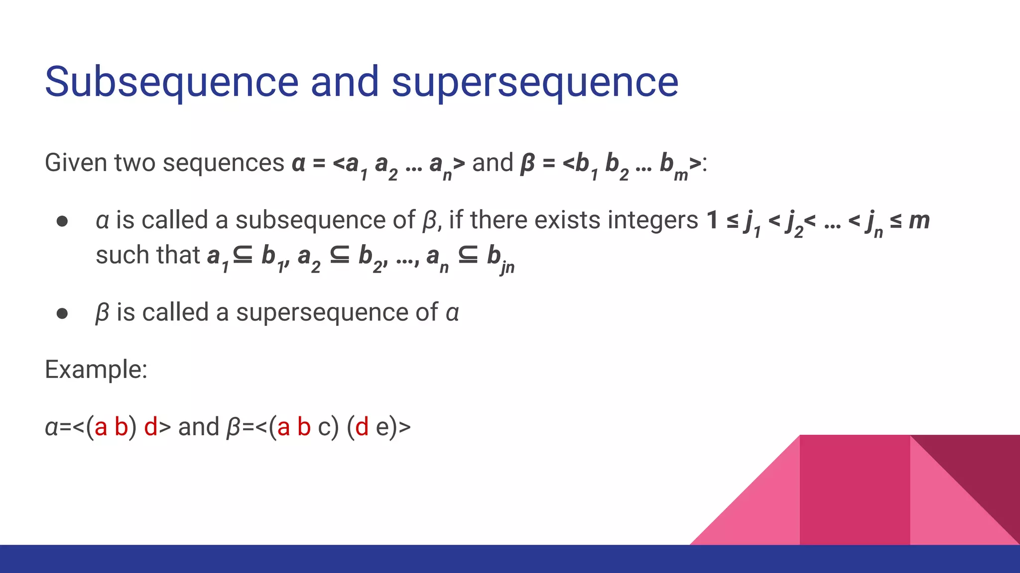 Subsequence and supersequence Given two sequences α = <a1 a2 … an > and β = <b1 b2 … bm >: ● α is called a subsequence of β, if there exists integers 1 ≤ j1 < j2 < … < jn ≤ m such that a1 ⊆ b1 , a2 ⊆ b2 , …, an ⊆ bjn ● β is called a supersequence of α Example: α=<(a b) d> and β=<(a b c) (d e)> 
