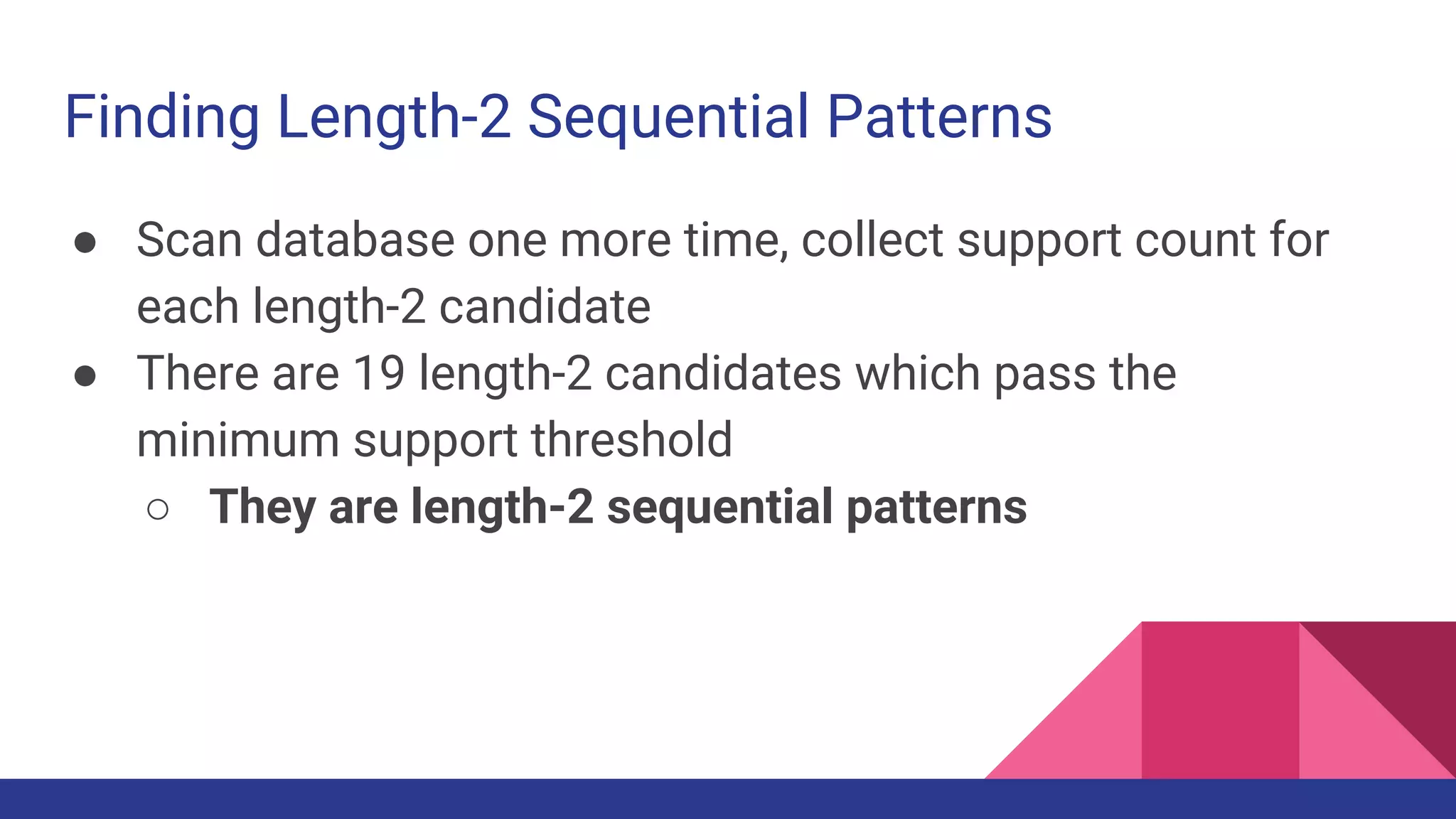 Finding Length-2 Sequential Patterns ● Scan database one more time, collect support count for each length-2 candidate ● There are 19 length-2 candidates which pass the minimum support threshold ○ They are length-2 sequential patterns 