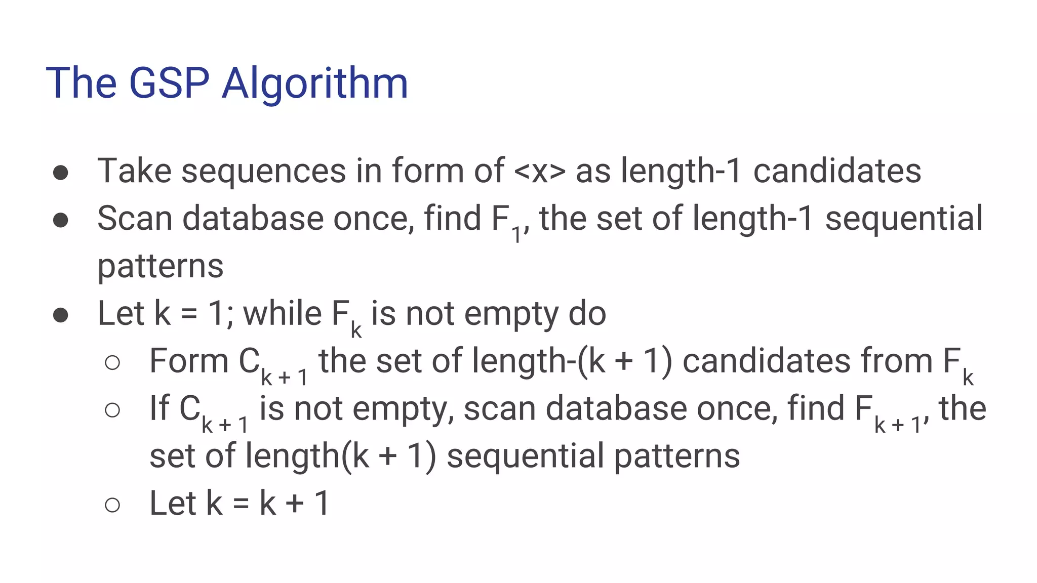 The GSP Algorithm ● Take sequences in form of <x> as length-1 candidates ● Scan database once, find F1 , the set of length-1 sequential patterns ● Let k = 1; while Fk is not empty do ○ Form Ck + 1 the set of length-(k + 1) candidates from Fk ○ If Ck + 1 is not empty, scan database once, find Fk + 1 , the set of length(k + 1) sequential patterns ○ Let k = k + 1 